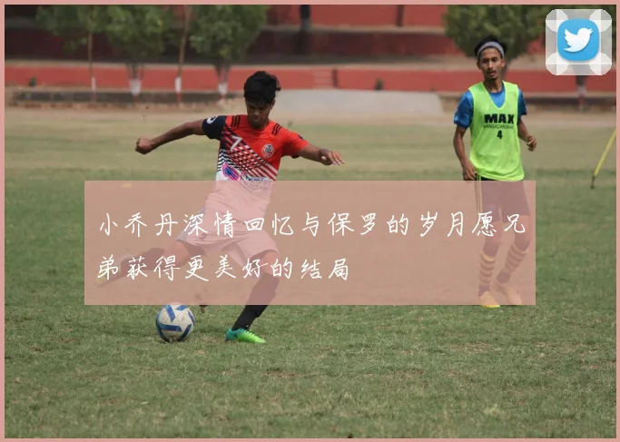 小乔丹深情回忆与保罗的岁月愿兄弟获得更美好的结局