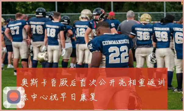 奥斯卡昏厥后首次公开亮相重返训练中心祝早日康复