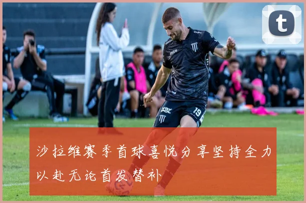 沙拉维赛季首球喜悦分享坚持全力以赴无论首发替补
