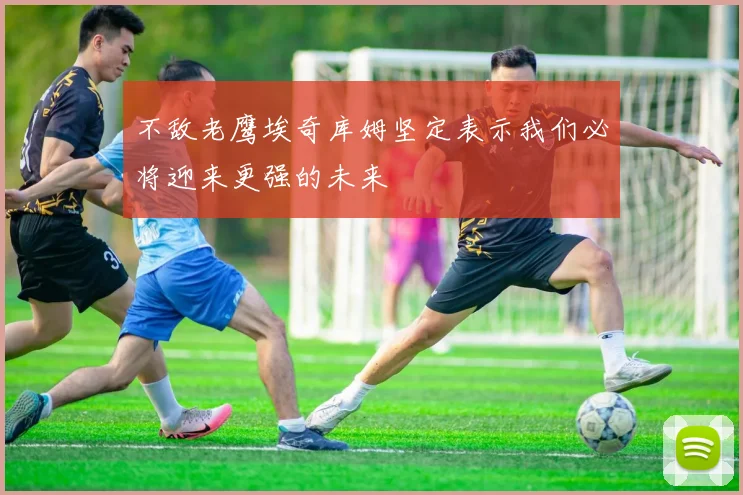 不敌老鹰埃奇库姆坚定表示我们必将迎来更强的未来