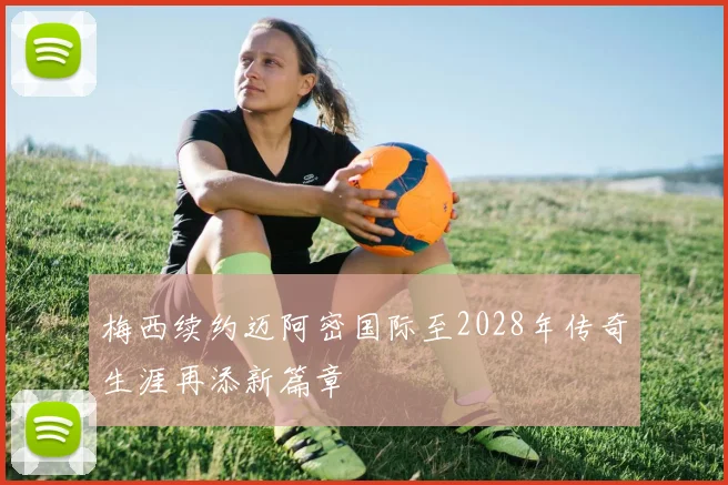 梅西续约迈阿密国际至2028年传奇生涯再添新篇章