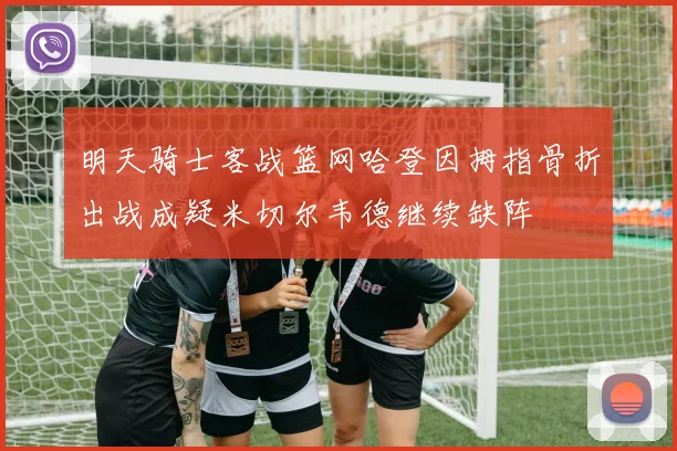 明天骑士客战篮网哈登因拇指骨折出战成疑米切尔韦德继续缺阵