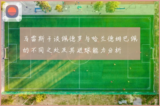 马雷斯卡谈佩德罗与哈兰德姆巴佩的不同之处及其进球能力分析