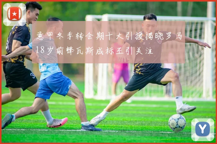 意甲冬季转会期十大引援揭晓罗马18岁前锋瓦斯成标王引关注