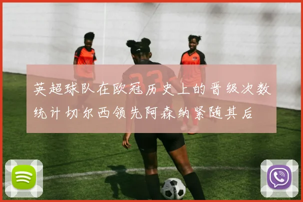 英超球队在欧冠历史上的晋级次数统计切尔西领先阿森纳紧随其后