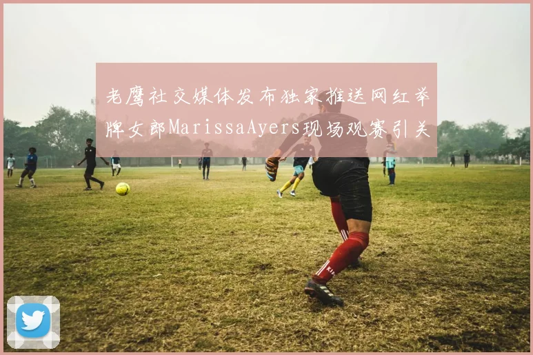 老鹰社交媒体发布独家推送网红举牌女郎MarissaAyers现场观赛引关注