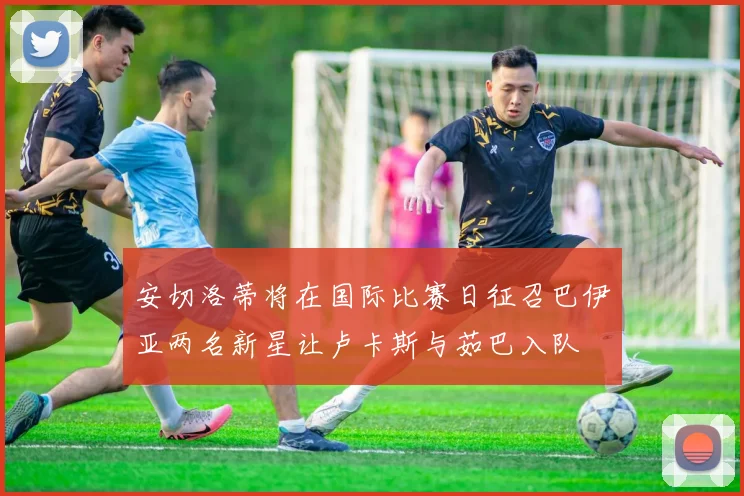 安切洛蒂将在国际比赛日征召巴伊亚两名新星让卢卡斯与茹巴入队
