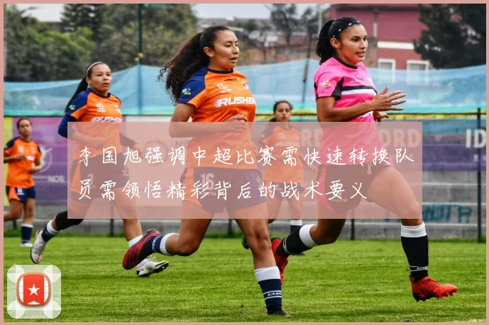 李国旭强调中超比赛需快速转换队员需领悟精彩背后的战术要义