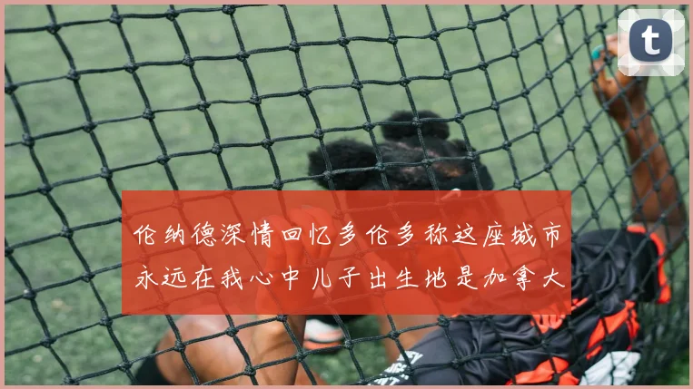 伦纳德深情回忆多伦多称这座城市永远在我心中儿子出生地是加拿大