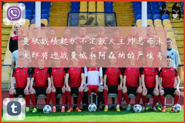 曼联战绩起伏不定救火主帅悬而未决即将迎战曼城和阿森纳的严峻考验